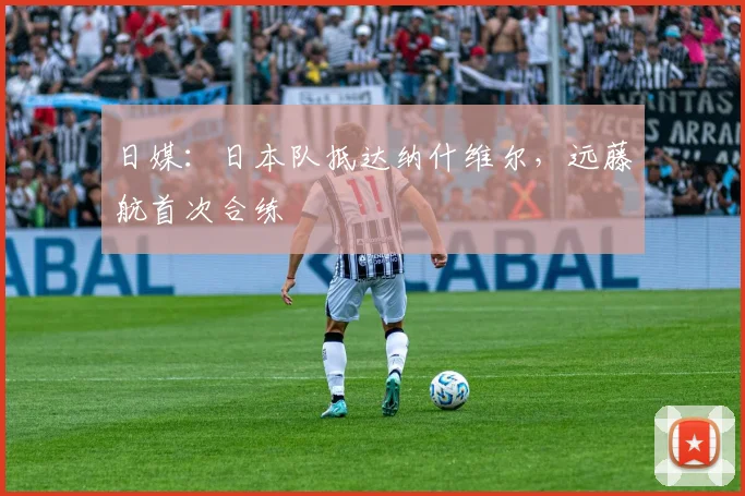 日媒：日本队抵达纳什维尔，远藤航首次合练