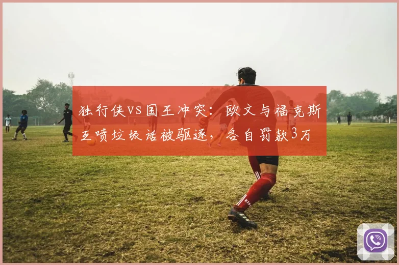 独行侠vs国王冲突：欧文与福克斯互喷垃圾话被驱逐，各自罚款3万