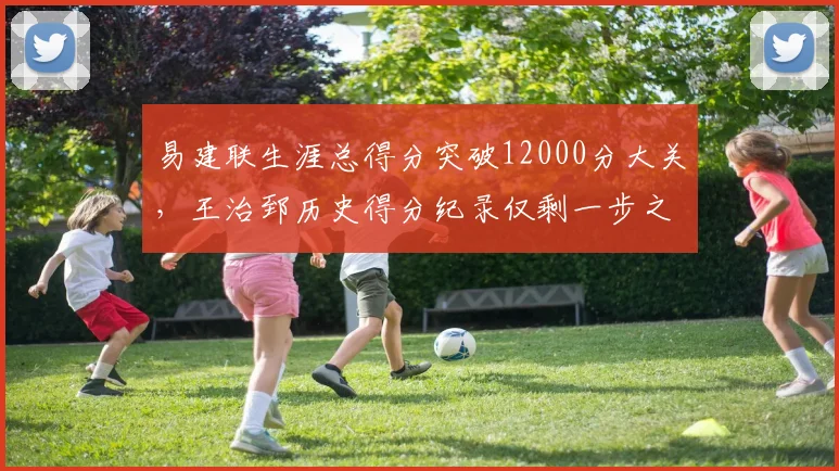易建联生涯总得分突破12000分大关，王治郅历史得分纪录仅剩一步之遥