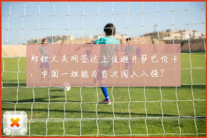 郑钦文美网签运上佳避开萨巴伦卡，中国一姐能否首次闯入八强？