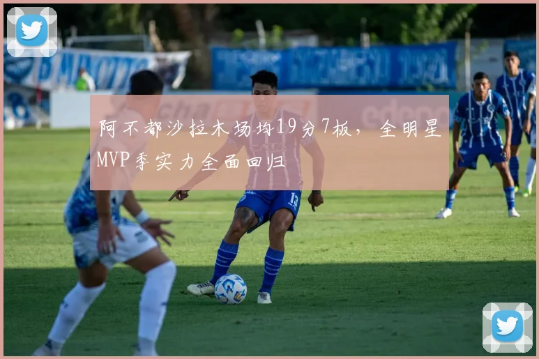 阿不都沙拉木场均19分7板，全明星MVP季实力全面回归