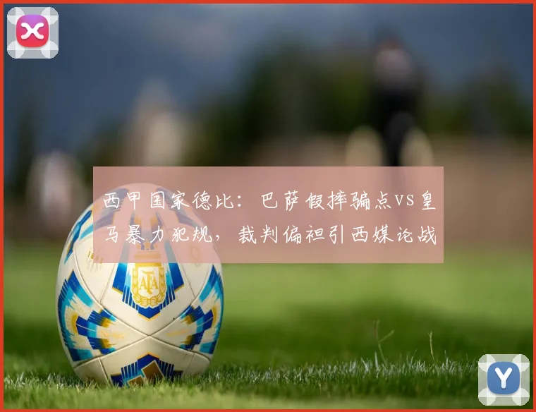 西甲国家德比：巴萨假摔骗点vs皇马暴力犯规，裁判偏袒引西媒论战