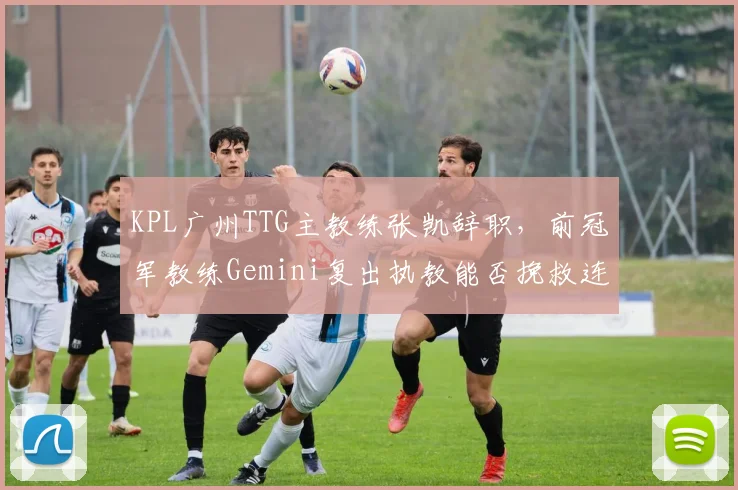 KPL广州TTG主教练张凯辞职，前冠军教练Gemini复出执教能否挽救连败？
